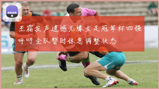 王霜发声遗憾无缘女足冠军杯四强呼吁全队暂时休息调整状态