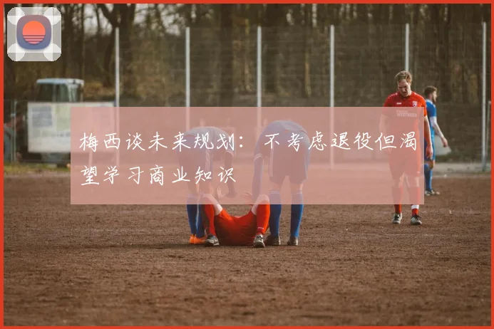 梅西谈未来规划：不考虑退役但渴望学习商业知识