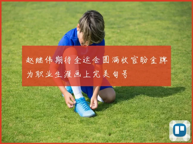 赵继伟期待全运会圆满收官盼金牌为职业生涯画上完美句号