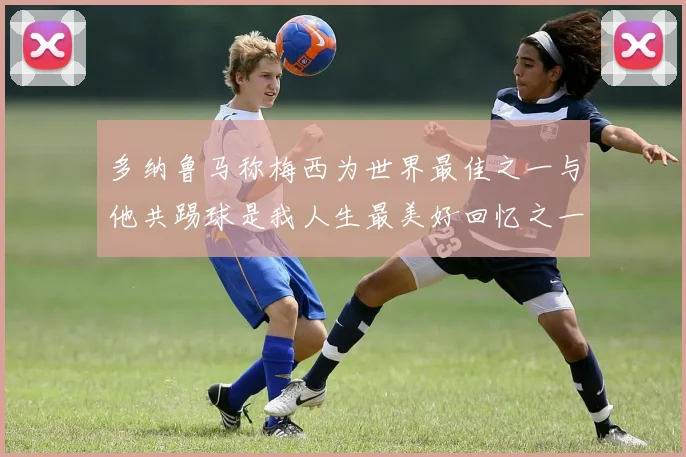 多纳鲁马称梅西为世界最佳之一与他共踢球是我人生最美好回忆之一