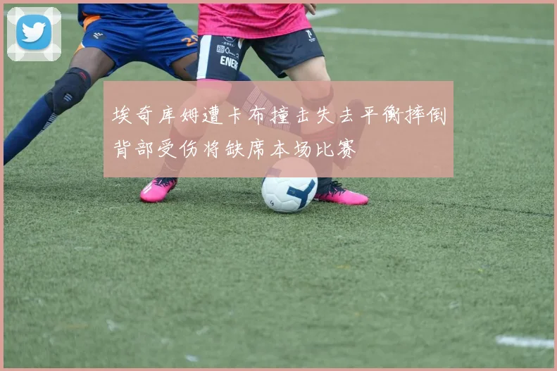 埃奇库姆遭卡布撞击失去平衡摔倒背部受伤将缺席本场比赛