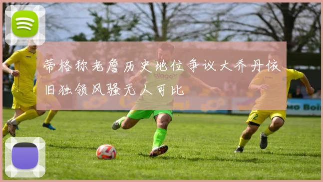 蒂格称老詹历史地位争议大乔丹依旧独领风骚无人可比