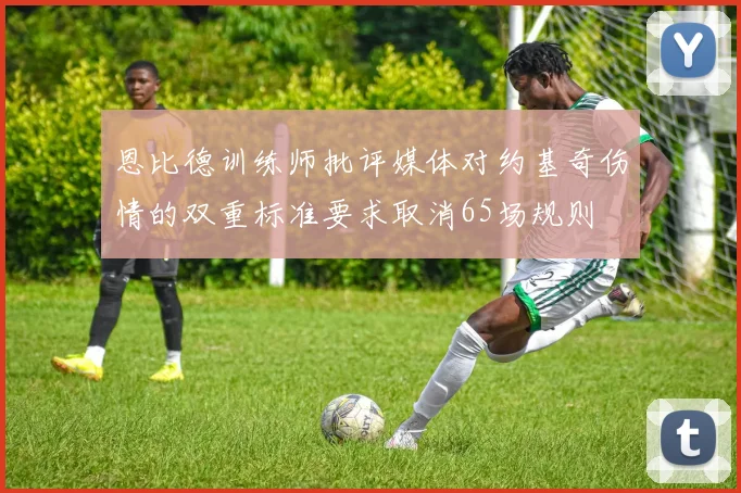 恩比德训练师批评媒体对约基奇伤情的双重标准要求取消65场规则