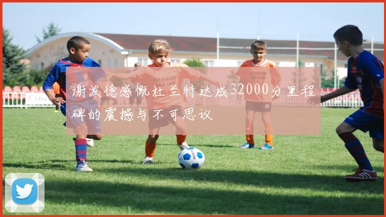 谢泼德感慨杜兰特达成32000分里程碑的震撼与不可思议