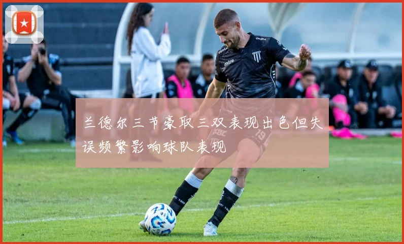 兰德尔三节豪取三双表现出色但失误频繁影响球队表现