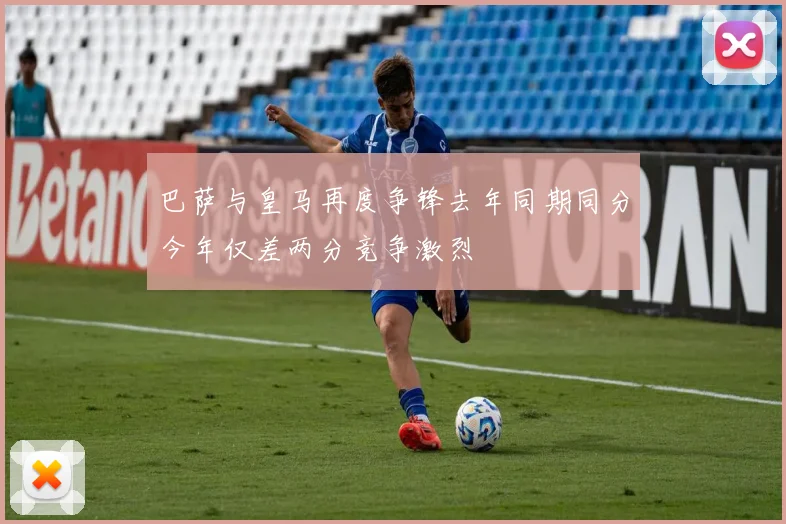 巴萨与皇马再度争锋去年同期同分今年仅差两分竞争激烈