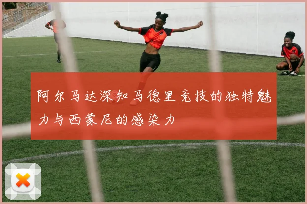 阿尔马达深知马德里竞技的独特魅力与西蒙尼的感染力