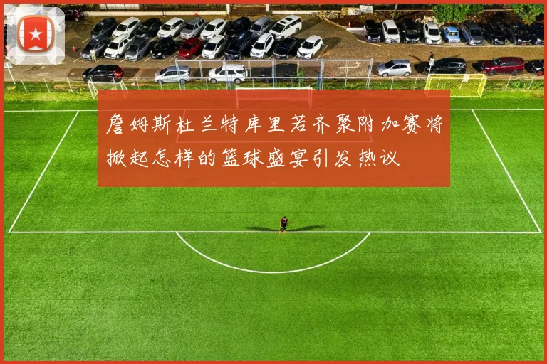 詹姆斯杜兰特库里若齐聚附加赛将掀起怎样的篮球盛宴引发热议