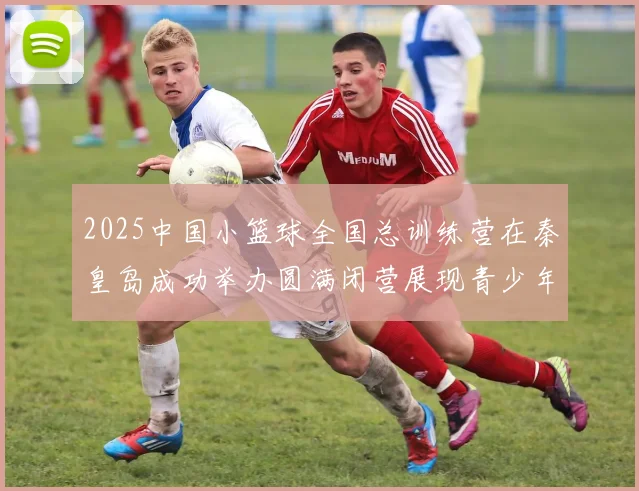 2025中国小篮球全国总训练营在秦皇岛成功举办圆满闭营展现青少年篮球新风貌