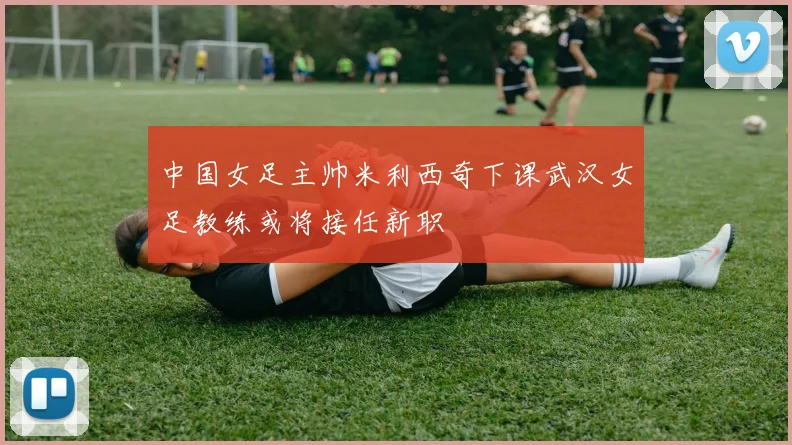 中国女足主帅米利西奇下课武汉女足教练或将接任新职