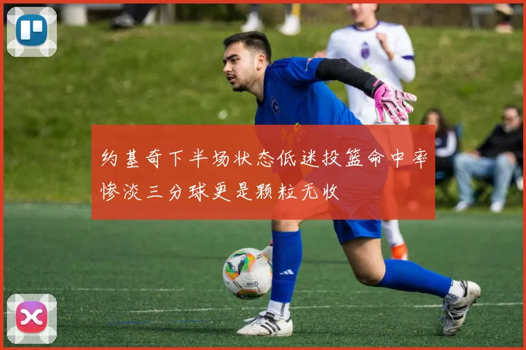 约基奇下半场状态低迷投篮命中率惨淡三分球更是颗粒无收