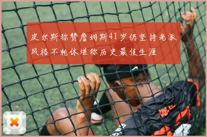 皮尔斯称赞詹姆斯41岁仍坚持老派风格不轮休堪称历史最佳生涯