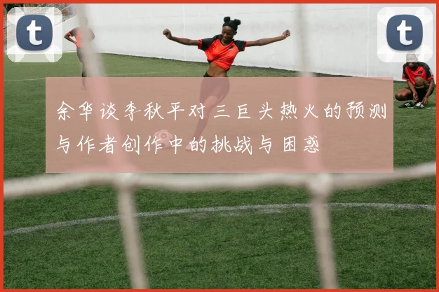 余华谈李秋平对三巨头热火的预测与作者创作中的挑战与困惑